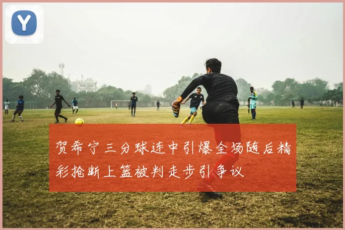 贺希宁三分球连中引爆全场随后精彩抢断上篮被判走步引争议
