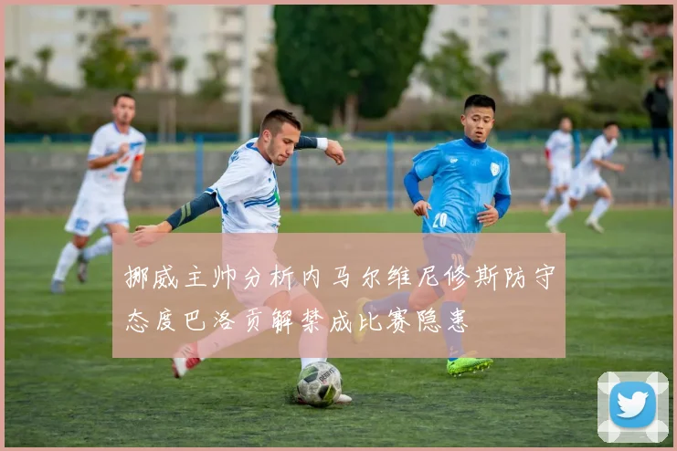 挪威主帅分析内马尔维尼修斯防守态度巴洛贡解禁成比赛隐患