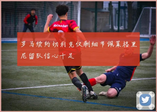 罗马续约切利克仅剩细节佩莱格里尼留队信心十足