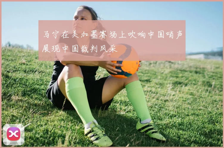 马宁在美加墨赛场上吹响中国哨声展现中国裁判风采