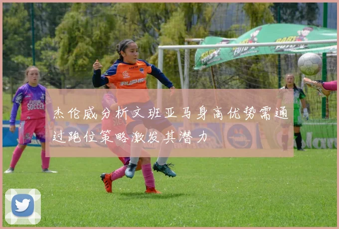 杰伦威分析文班亚马身高优势需通过跑位策略激发其潜力