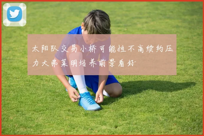太阳队交易小桥可能性不高续约压力大弗莱明培养前景看好