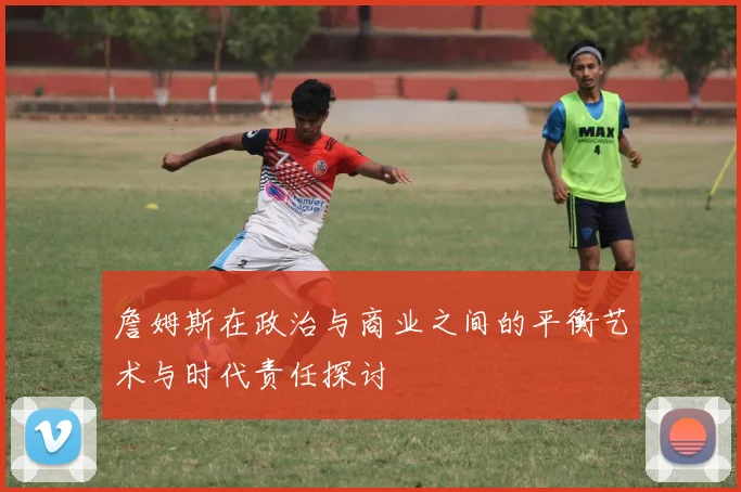 詹姆斯在政治与商业之间的平衡艺术与时代责任探讨