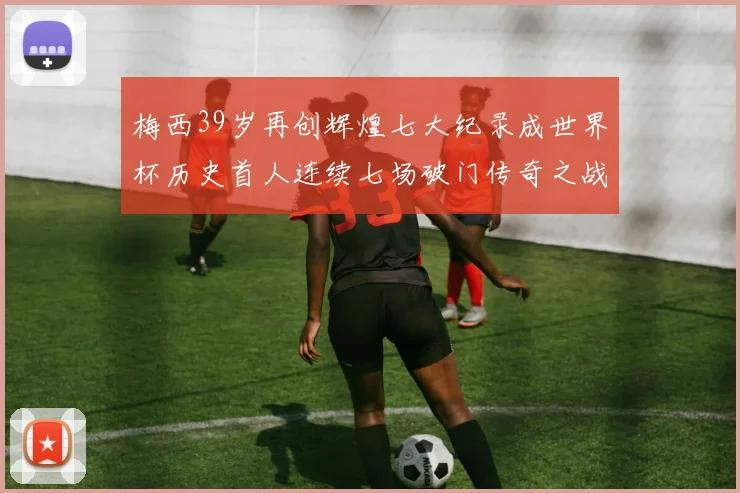 梅西39岁再创辉煌七大纪录成世界杯历史首人连续七场破门传奇之战