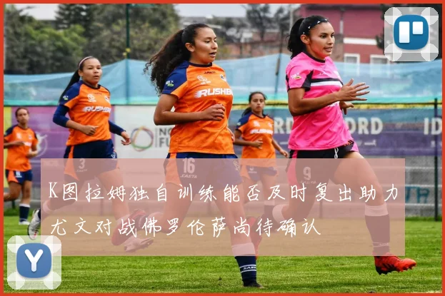 K图拉姆独自训练能否及时复出助力尤文对战佛罗伦萨尚待确认