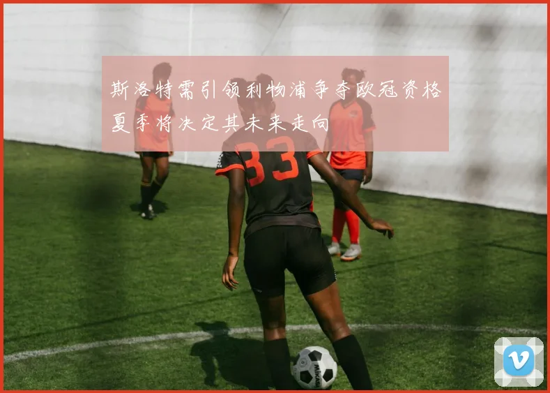 斯洛特需引领利物浦争夺欧冠资格夏季将决定其未来走向