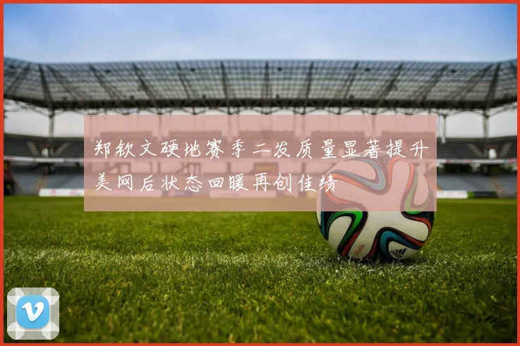 郑钦文硬地赛季二发质量显著提升美网后状态回暖再创佳绩