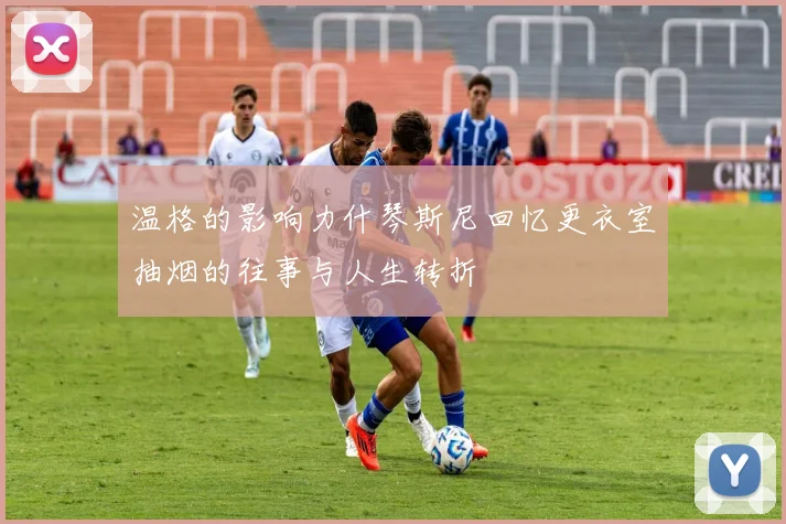 温格的影响力什琴斯尼回忆更衣室抽烟的往事与人生转折