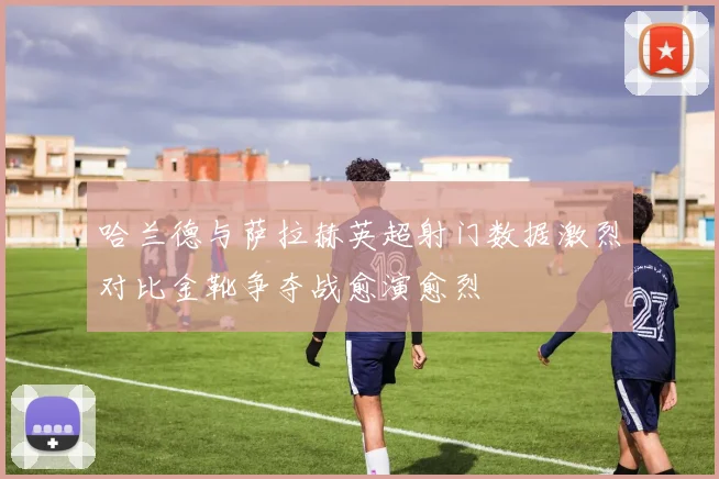 哈兰德与萨拉赫英超射门数据激烈对比金靴争夺战愈演愈烈