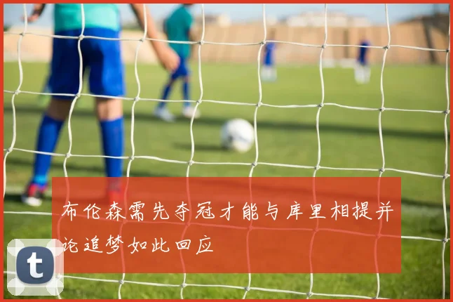 布伦森需先夺冠才能与库里相提并论追梦如此回应