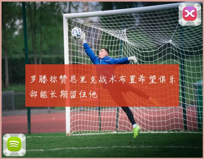罗滕称赞恩里克战术布置希望俱乐部能长期留住他