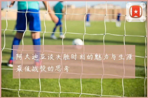 阿夫迪亚谈决胜时刻的魅力与生涯最佳战役的思考