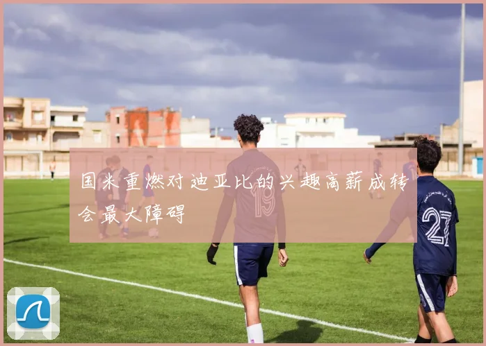 国米重燃对迪亚比的兴趣高薪成转会最大障碍
