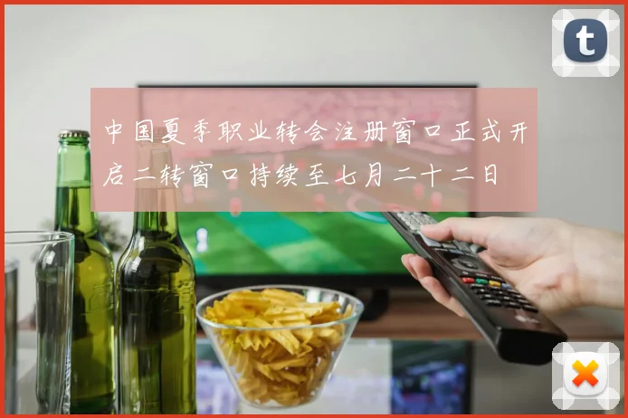 中国夏季职业转会注册窗口正式开启二转窗口持续至七月二十二日