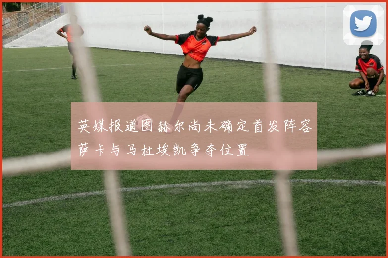 英媒报道图赫尔尚未确定首发阵容萨卡与马杜埃凯争夺位置