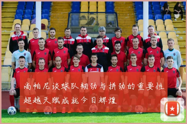 尚帕尼谈球队韧劲与拼劲的重要性超越天赋成就今日辉煌