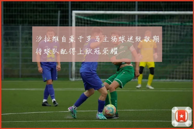 沙拉维自豪于罗马主场球迷致敬期待球队配得上欧冠荣耀