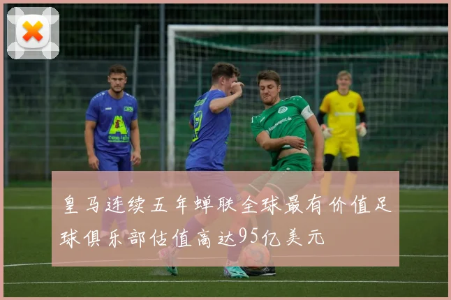 皇马连续五年蝉联全球最有价值足球俱乐部估值高达95亿美元