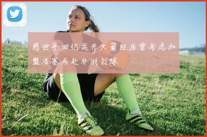 慈世平回忆离开火箭经历曾考虑加盟活塞或赴非洲打球