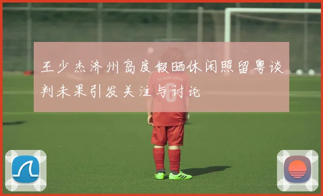 王少杰济州岛度假晒休闲照留粤谈判未果引发关注与讨论