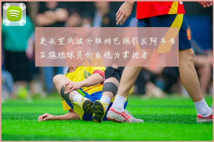 更衣室风波升级姆巴佩引发阿韦洛亚尴尬球员们自视为掌控者