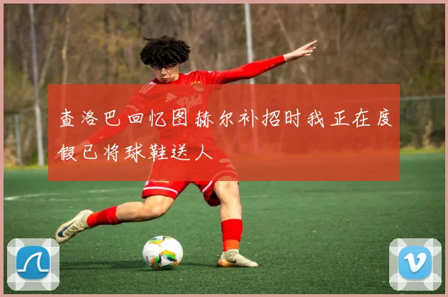 查洛巴回忆图赫尔补招时我正在度假已将球鞋送人