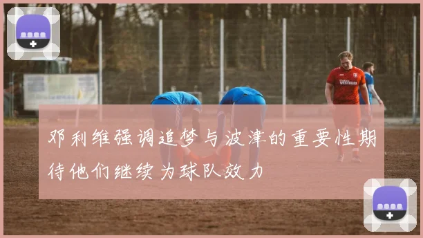 邓利维强调追梦与波津的重要性期待他们继续为球队效力