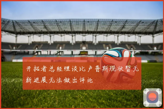 开拓者总经理谈比卢普斯现状暂无新进展无法做出评论