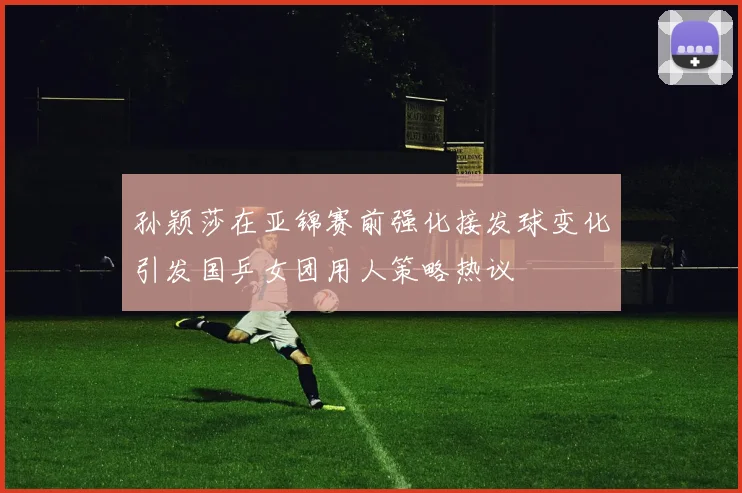 孙颖莎在亚锦赛前强化接发球变化引发国乒女团用人策略热议