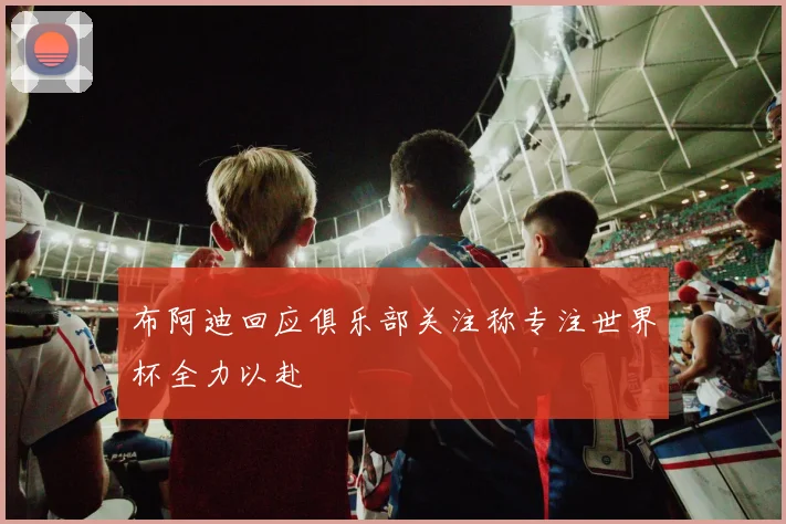 布阿迪回应俱乐部关注称专注世界杯全力以赴