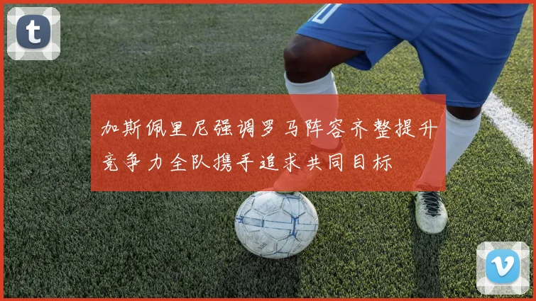 加斯佩里尼强调罗马阵容齐整提升竞争力全队携手追求共同目标
