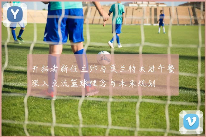 开拓者新任主帅与莫兰特共进午餐深入交流篮球理念与未来规划