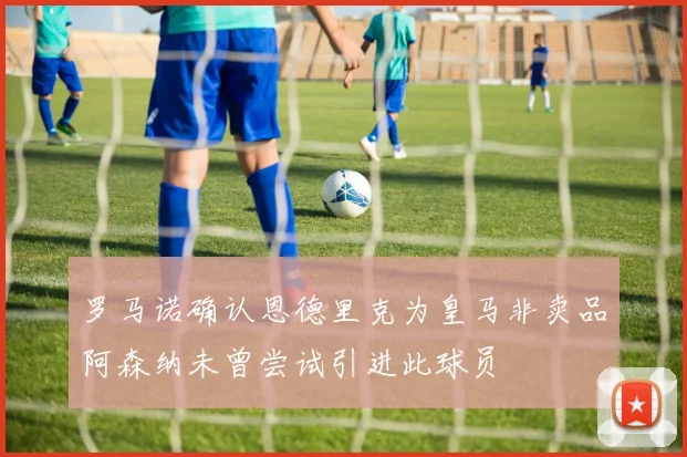 罗马诺确认恩德里克为皇马非卖品阿森纳未曾尝试引进此球员